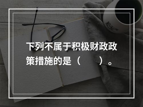 下列不属于积极财政政策措施的是（　　）。