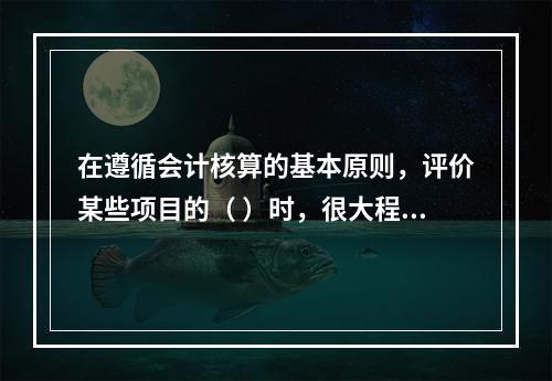 在遵循会计核算的基本原则，评价某些项目的（ ）时，很大程度上