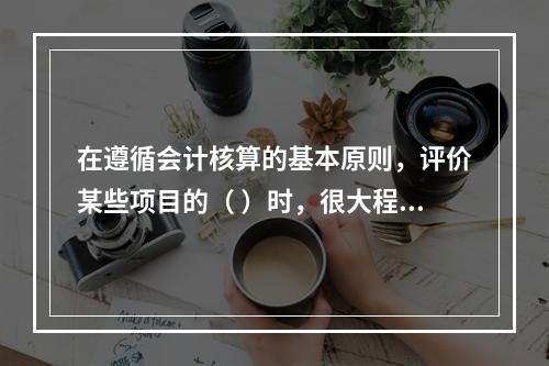 在遵循会计核算的基本原则，评价某些项目的（ ）时，很大程度上