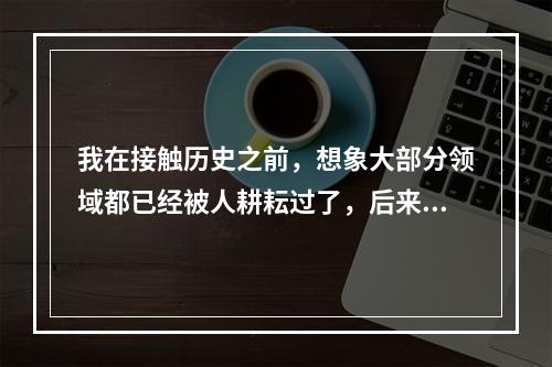 我在接触历史之前，想象大部分领域都已经被人耕耘过了，后来发