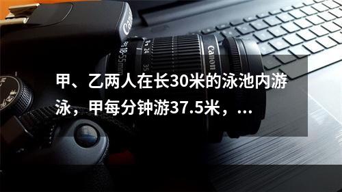 甲、乙两人在长30米的泳池内游泳，甲每分钟游37.5米，乙每