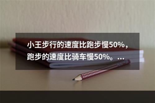 小王步行的速度比跑步慢50%，跑步的速度比骑车慢50%。如果