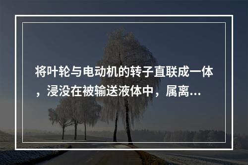 将叶轮与电动机的转子直联成一体，浸没在被输送液体中，属离心式