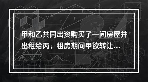 甲和乙共同出资购买了一间房屋并出租给丙，租房期间甲欲转让自己