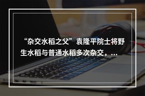 “杂交水稻之父”袁隆平院士将野生水稻与普通水稻多次杂交，培育