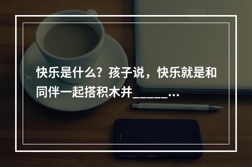 快乐是什么？孩子说，快乐就是和同伴一起搭积木并______