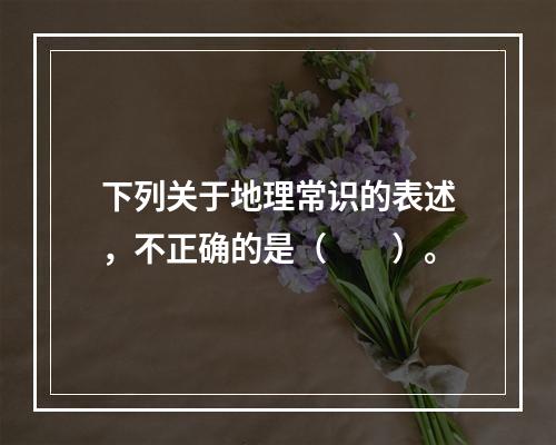 下列关于地理常识的表述，不正确的是（　　）。