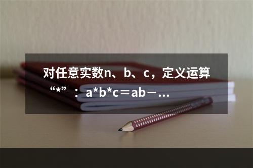 对任意实数n、b、c，定义运算“*”：a*b*c＝ab－bc