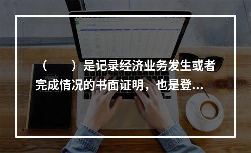 （　　）是记录经济业务发生或者完成情况的书面证明，也是登记账