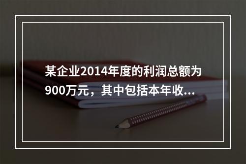 某企业2014年度的利润总额为900万元，其中包括本年收到的