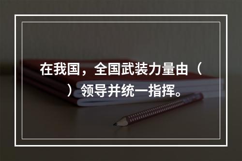 在我国，全国武装力量由（　　）领导并统一指挥。