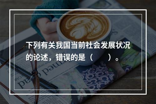 下列有关我国当前社会发展状况的论述，错误的是（　　）。