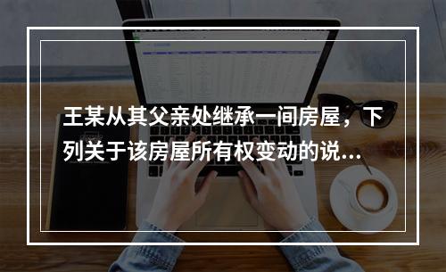 王某从其父亲处继承一间房屋，下列关于该房屋所有权变动的说法正