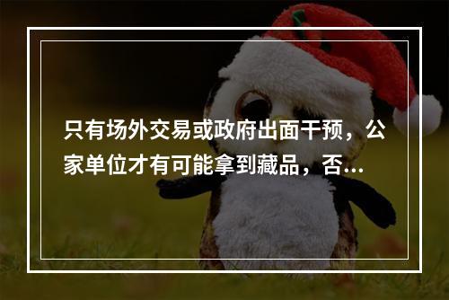 只有场外交易或政府出面干预，公家单位才有可能拿到藏品，否则