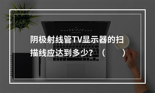 阴极射线管TV显示器的扫描线应达到多少？（　　）