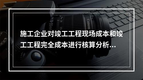 施工企业对竣工工程现场成本和竣工工程完全成本进行核算分析的