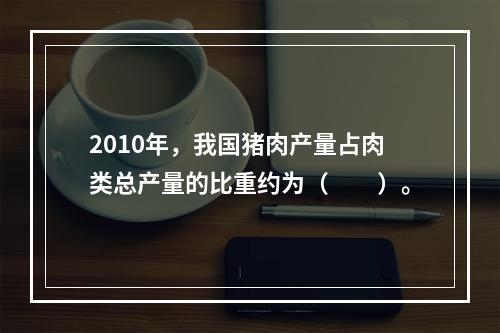 2010年，我国猪肉产量占肉类总产量的比重约为（　　）。