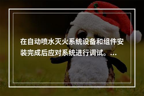 在自动喷水灭火系统设备和组件安装完成后应对系统进行调试。根据