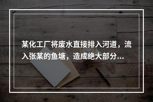 某化工厂将废水直接排入河道，流入张某的鱼塘，造成绝大部分鱼死