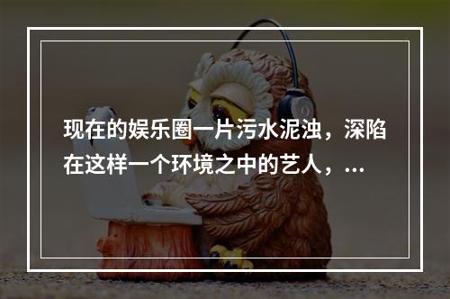 现在的娱乐圈一片污水泥浊，深陷在这样一个环境之中的艺人，大