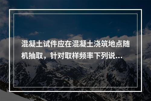 混凝土试件应在混凝土浇筑地点随机抽取，针对取样频率下列说法正