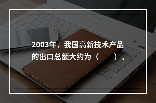 2003年，我国高新技术产品的出口总额大约为（　　）。