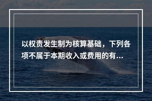 以权责发生制为核算基础，下列各项不属于本期收入或费用的有（