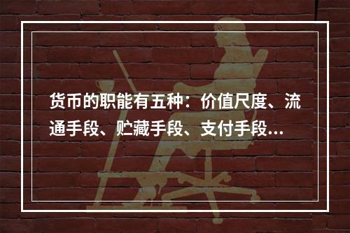 货币的职能有五种：价值尺度、流通手段、贮藏手段、支付手段和世