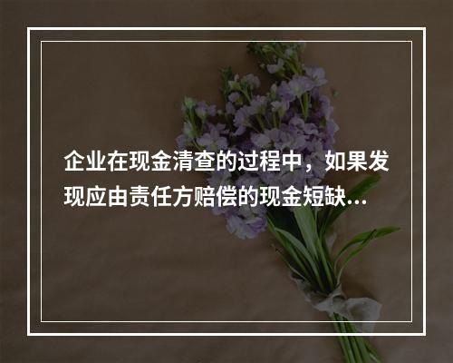 企业在现金清查的过程中，如果发现应由责任方赔偿的现金短缺，应