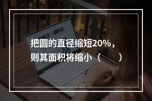 把圆的直径缩短20%，则其面积将缩小（　　）