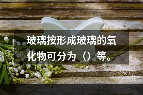 玻璃按形成玻璃的氧化物可分为（）等。