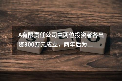 A有限责任公司由两位投资者各出资300万元成立，两年后为了扩