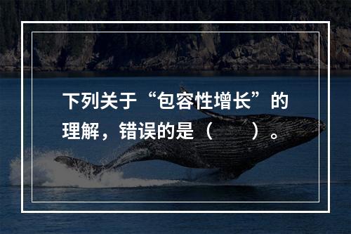 下列关于“包容性增长”的理解，错误的是（　　）。