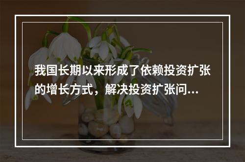 我国长期以来形成了依赖投资扩张的增长方式，解决投资扩张问题，