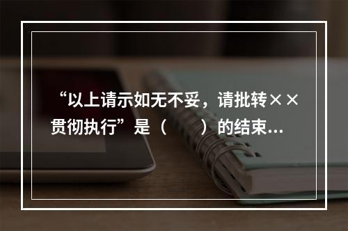 “以上请示如无不妥，请批转××贯彻执行”是（　　）的结束语。