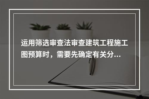 运用筛选审查法审查建筑工程施工图预算时，需要先确定有关分部分