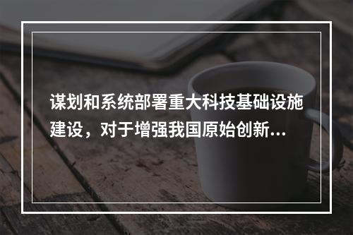 谋划和系统部署重大科技基础设施建设，对于增强我国原始创新能力