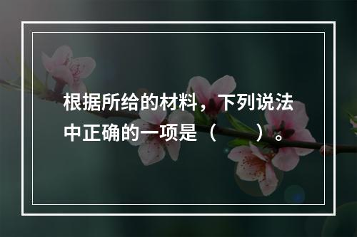 根据所给的材料，下列说法中正确的一项是（　　）。