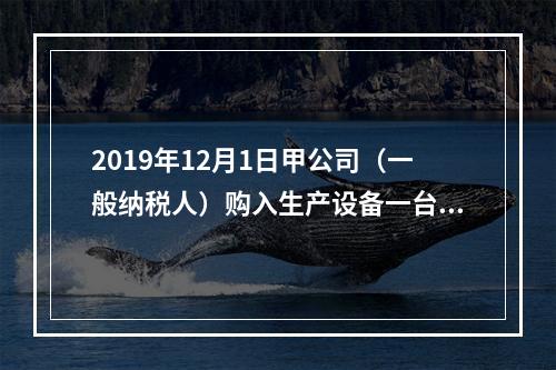 2019年12月1日甲公司（一般纳税人）购入生产设备一台，支