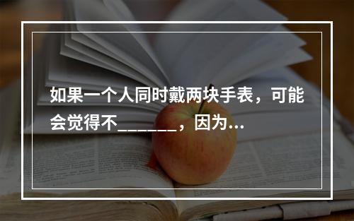 如果一个人同时戴两块手表，可能会觉得不______，因为他