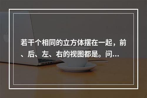 若干个相同的立方体摆在一起，前、后、左、右的视图都是。问堆立