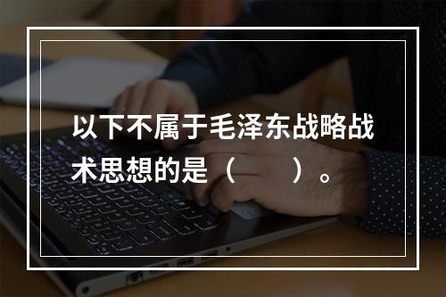 以下不属于毛泽东战略战术思想的是（　　）。