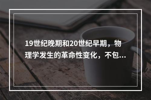 19世纪晚期和20世纪早期，物理学发生的革命性变化，不包括（