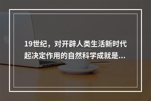 19世纪，对开辟人类生活新时代起决定作用的自然科学成就是（　