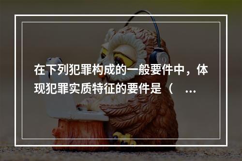 在下列犯罪构成的一般要件中，体现犯罪实质特征的要件是（　　）