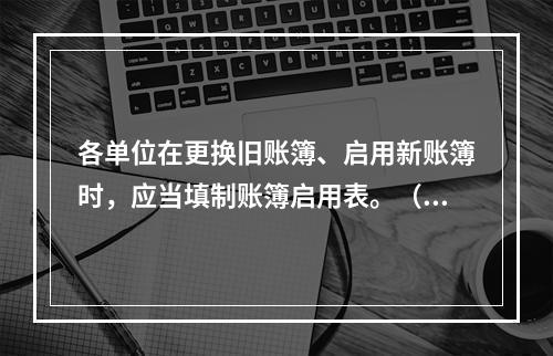 各单位在更换旧账簿、启用新账簿时，应当填制账簿启用表。（ ）