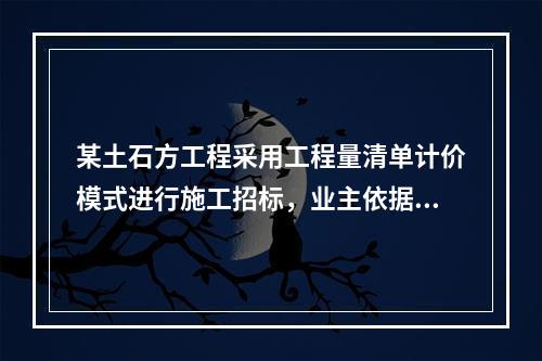 某土石方工程采用工程量清单计价模式进行施工招标，业主依据《建