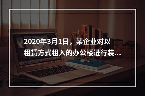 2020年3月1日，某企业对以租赁方式租入的办公楼进行装修，