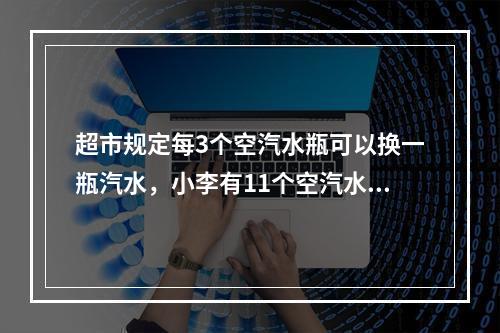 超市规定每3个空汽水瓶可以换一瓶汽水，小李有11个空汽水瓶，