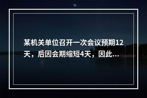 某机关单位召开一次会议预期12天，后因会期缩短4天，因此原预